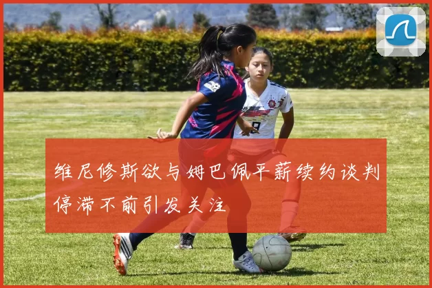 维尼修斯欲与姆巴佩平薪续约谈判停滞不前引发关注
