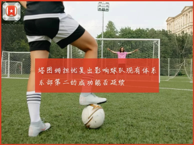 塔图姆担忧复出影响球队现有体系东部第二的成功能否延续
