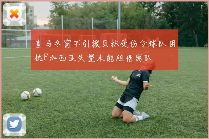 皇马冬窗不引援贝林受伤令球队困扰F加西亚失望未能租借离队