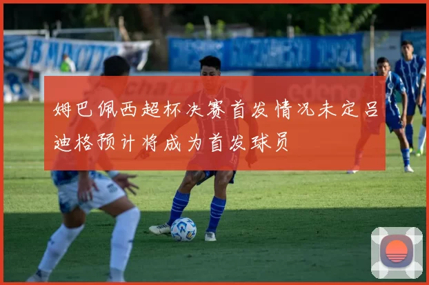 姆巴佩西超杯决赛首发情况未定吕迪格预计将成为首发球员