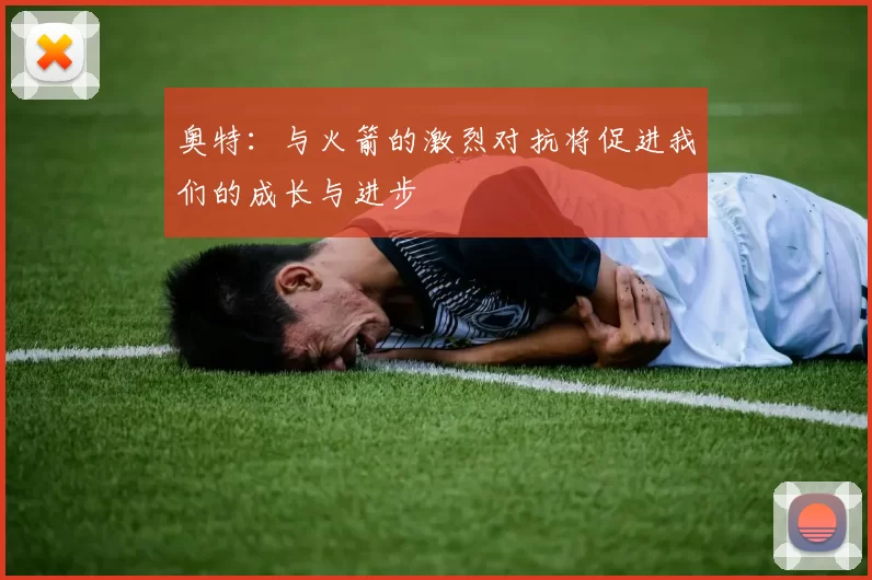 奥特：与火箭的激烈对抗将促进我们的成长与进步