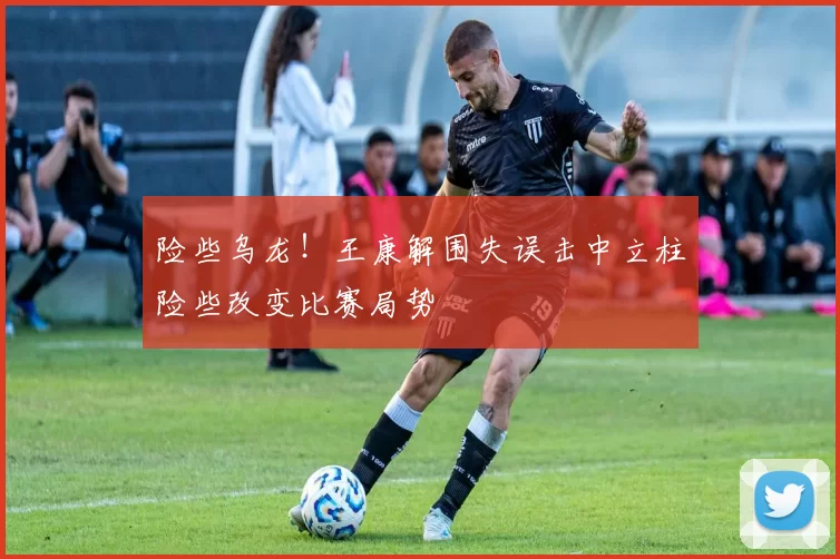 险些乌龙！王康解围失误击中立柱险些改变比赛局势