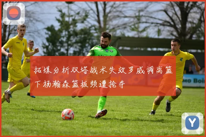 拓媒分析双塔战术失效罗威调离篮下杨瀚森篮板频遭抢夺