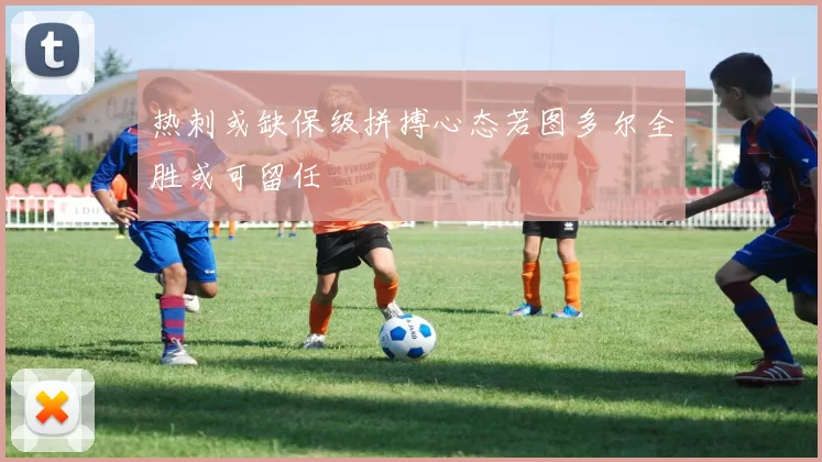 热刺或缺保级拼搏心态若图多尔全胜或可留任