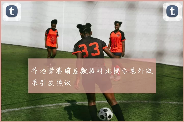 乔治禁赛前后数据对比揭示意外效果引发热议