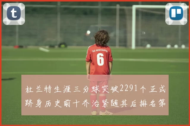 杜兰特生涯三分球突破2291个正式跻身历史前十乔治紧随其后排名第九
