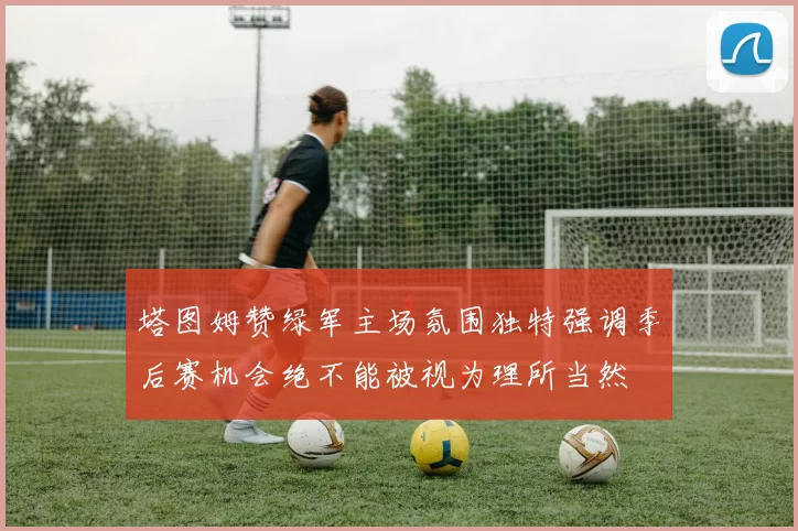 塔图姆赞绿军主场氛围独特强调季后赛机会绝不能被视为理所当然
