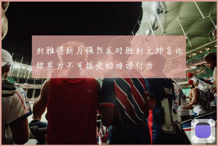 利雅得新月强烈反对胜利主帅言论称其为不可接受的诽谤行为
