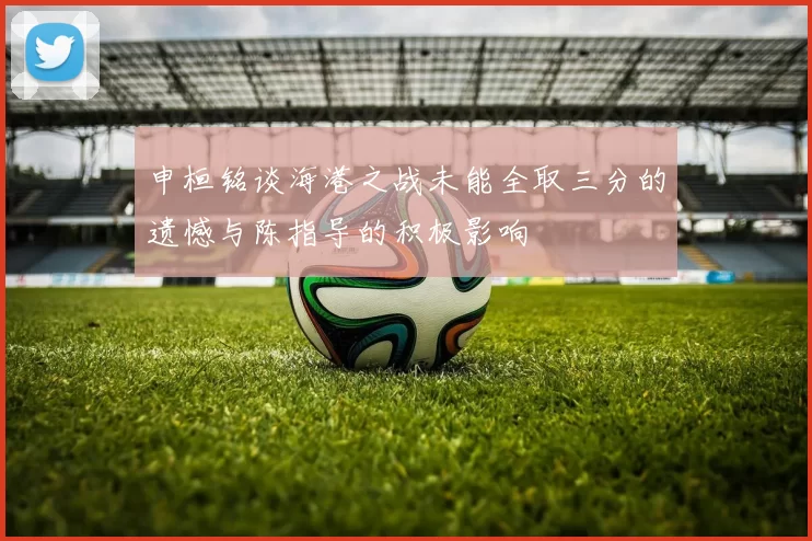 申桓铭谈海港之战未能全取三分的遗憾与陈指导的积极影响