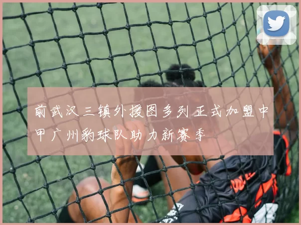 前武汉三镇外援图多列正式加盟中甲广州豹球队助力新赛季